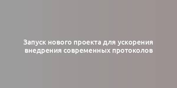 Запуск нового проекта для ускорения внедрения современных протоколов