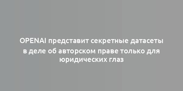 OpenAI представит секретные датасеты в деле об авторском праве только для юридических глаз