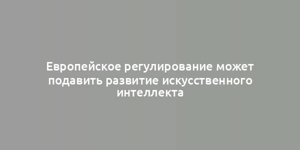 Европейское регулирование может подавить развитие искусственного интеллекта