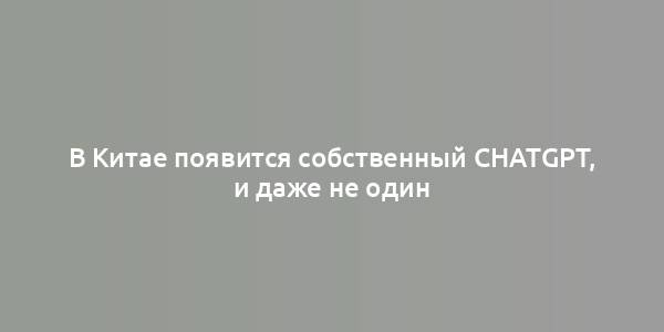 В Китае появится собственный ChatGPT, и даже не один