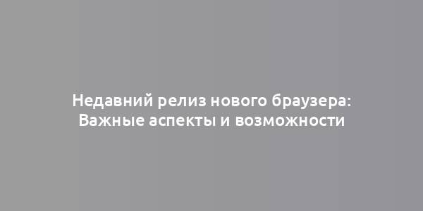 Недавний релиз нового браузера: Важные аспекты и возможности