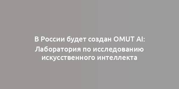 В России будет создан Omut AI: Лаборатория по исследованию искусственного интеллекта