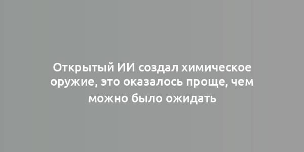 Открытый ИИ создал химическое оружие, это оказалось проще, чем можно было ожидать