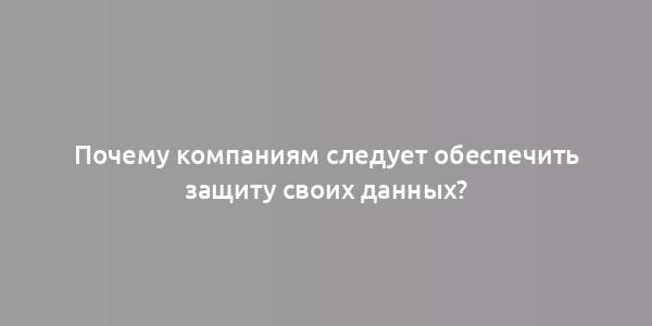 Почему компаниям следует обеспечить защиту своих данных?