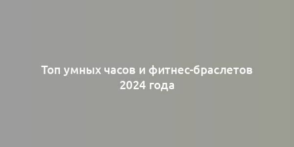 Топ умных часов и фитнес-браслетов 2024 года