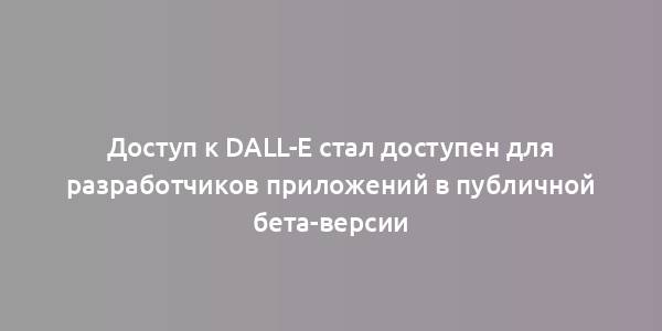 Доступ к DALL-E стал доступен для разработчиков приложений в публичной бета-версии