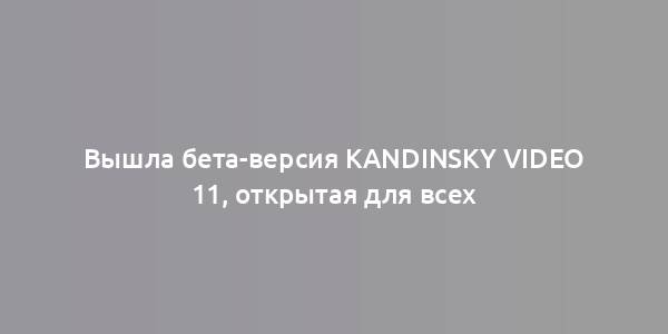 Вышла бета-версия Kandinsky Video 11, открытая для всех