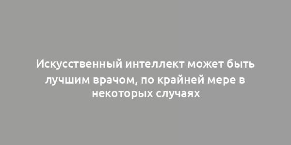 Искусственный интеллект может быть лучшим врачом, по крайней мере в некоторых случаях