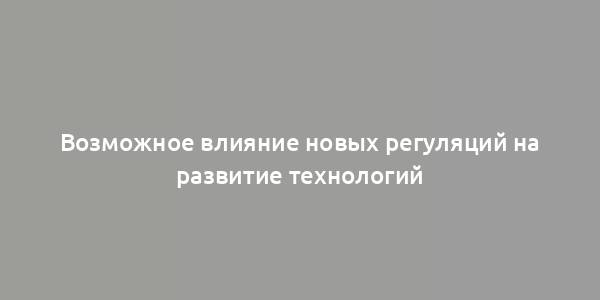 Возможное влияние новых регуляций на развитие технологий