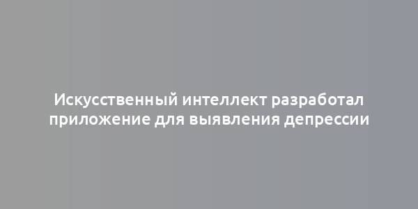 Искусственный интеллект разработал приложение для выявления депрессии