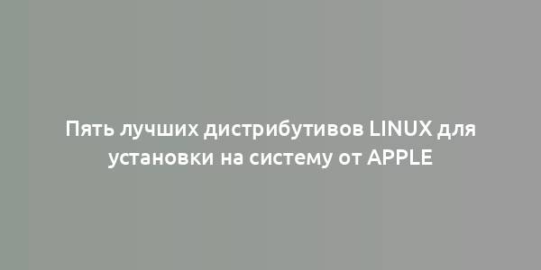 Пять лучших дистрибутивов Linux для установки на систему от Apple