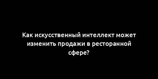 Как искусственный интеллект может изменить продажи в ресторанной сфере?