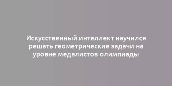 Искусственный интеллект научился решать геометрические задачи на уровне медалистов олимпиады