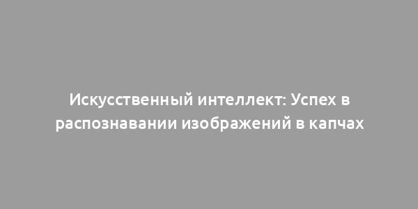 Искусственный интеллект: Успех в распознавании изображений в капчах