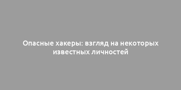 Опасные хакеры: взгляд на некоторых известных личностей