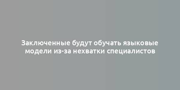 Заключенные будут обучать языковые модели из-за нехватки специалистов