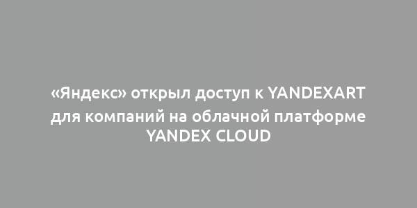 «Яндекс» открыл доступ к YandexART для компаний на облачной платформе Yandex Cloud