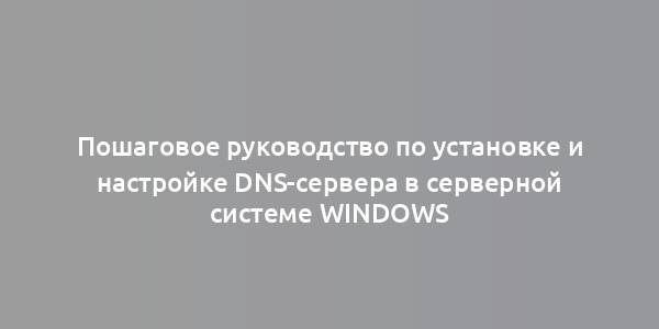 Пошаговое руководство по установке и настройке DNS-сервера в серверной системе Windows