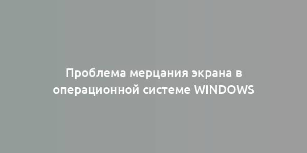 Проблема мерцания экрана в операционной системе Windows