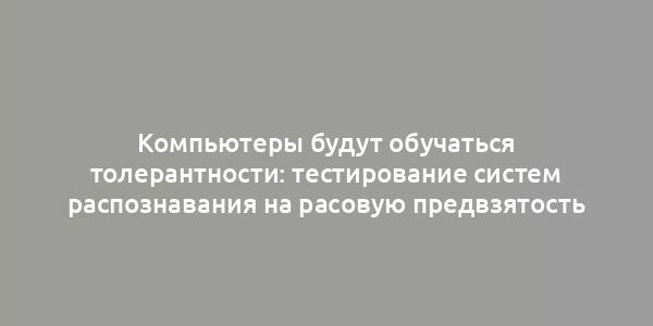 Компьютеры будут обучаться толерантности: тестирование систем распознавания на расовую предвзятость