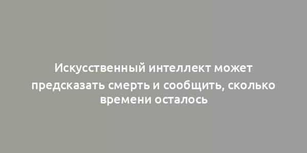 Искусственный интеллект может предсказать смерть и сообщить, сколько времени осталось