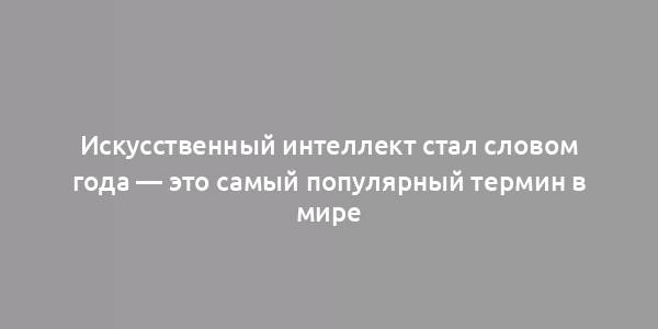 Искусственный интеллект стал словом года — это самый популярный термин в мире