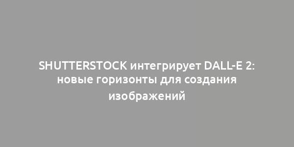 Shutterstock интегрирует DALL-E 2: новые горизонты для создания изображений