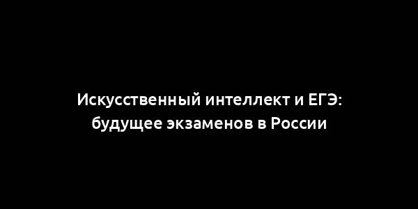 Искусственный интеллект и ЕГЭ: будущее экзаменов в России