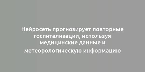 Нейросеть прогнозирует повторные госпитализации, используя медицинские данные и метеорологическую информацию