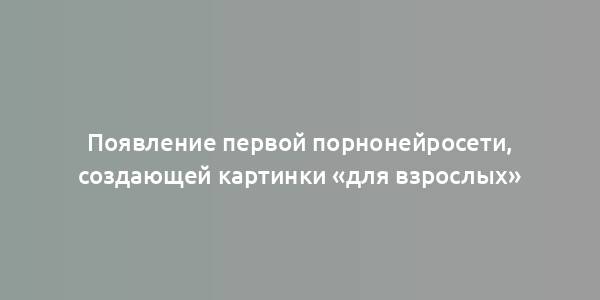 Появление первой порнонейросети, создающей картинки «для взрослых»