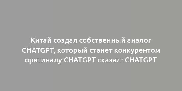 Китай создал собственный аналог ChatGPT, который станет конкурентом оригиналу ChatGPT сказал: ChatGPT