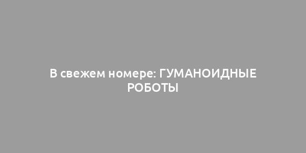 В свежем номере: ГУМАНОИДНЫЕ РОБОТЫ