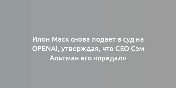 Илон Маск снова подает в суд на OpenAI, утверждая, что CEO Сэм Альтман его «предал»