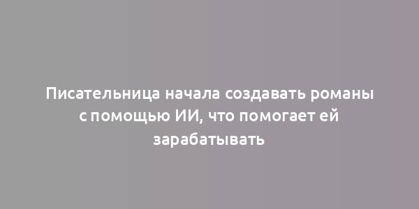 Писательница начала создавать романы с помощью ИИ, что помогает ей зарабатывать