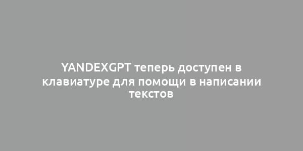 YandexGPT теперь доступен в клавиатуре для помощи в написании текстов