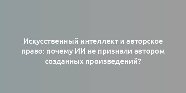 Искусственный интеллект и авторское право: почему ИИ не признали автором созданных произведений?