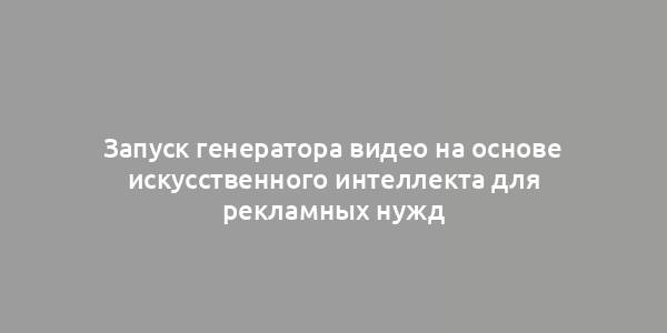 Запуск генератора видео на основе искусственного интеллекта для рекламных нужд