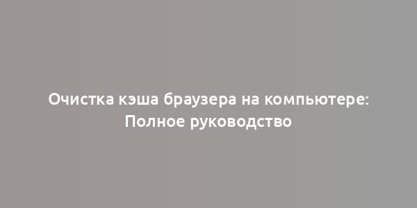 Очистка кэша браузера на компьютере: Полное руководство