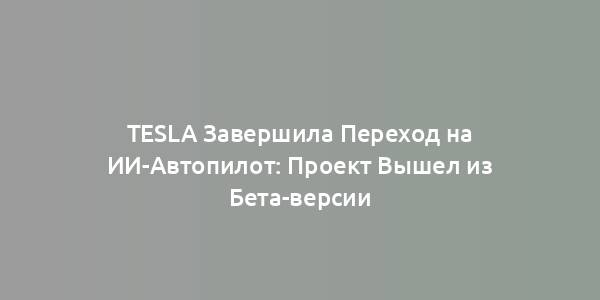 Tesla Завершила Переход на ИИ-Автопилот: Проект Вышел из Бета-версии