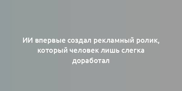 ИИ впервые создал рекламный ролик, который человек лишь слегка доработал