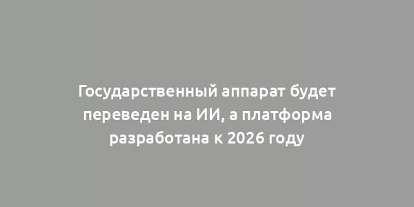 Государственный аппарат будет переведен на ИИ, а платформа разработана к 2026 году