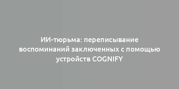 ИИ-тюрьма: переписывание воспоминаний заключенных с помощью устройств Cognify