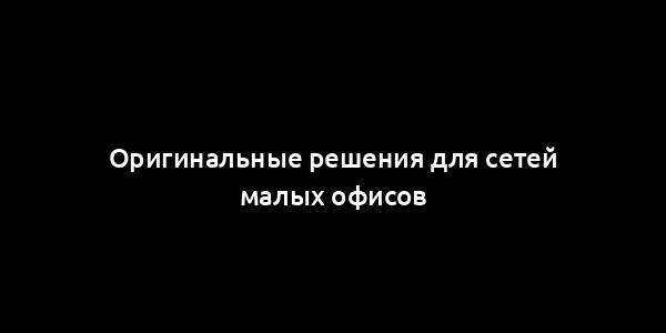 Оригинальные решения для сетей малых офисов