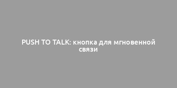 Push to Talk: кнопка для мгновенной связи