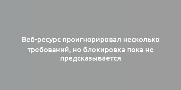 Веб-ресурс проигнорировал несколько требований, но блокировка пока не предсказывается