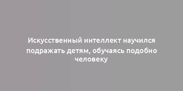 Искусственный интеллект научился подражать детям, обучаясь подобно человеку