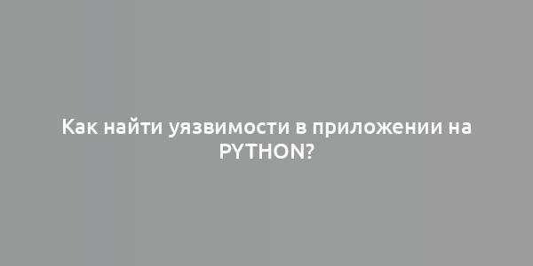 Как найти уязвимости в приложении на Python?