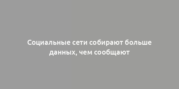 Социальные сети собирают больше данных, чем сообщают