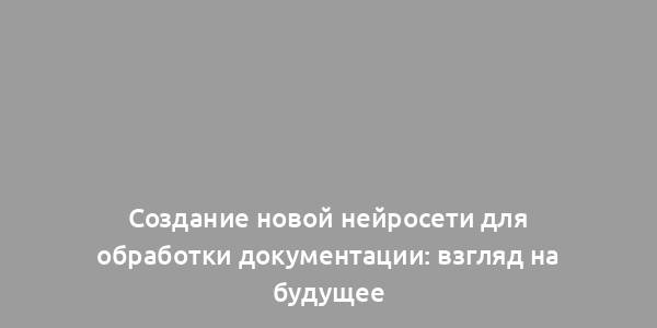 Создание новой нейросети для обработки документации: взгляд на будущее