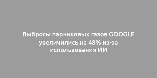 Выбросы парниковых газов Google увеличились на 48% из-за использования ИИ